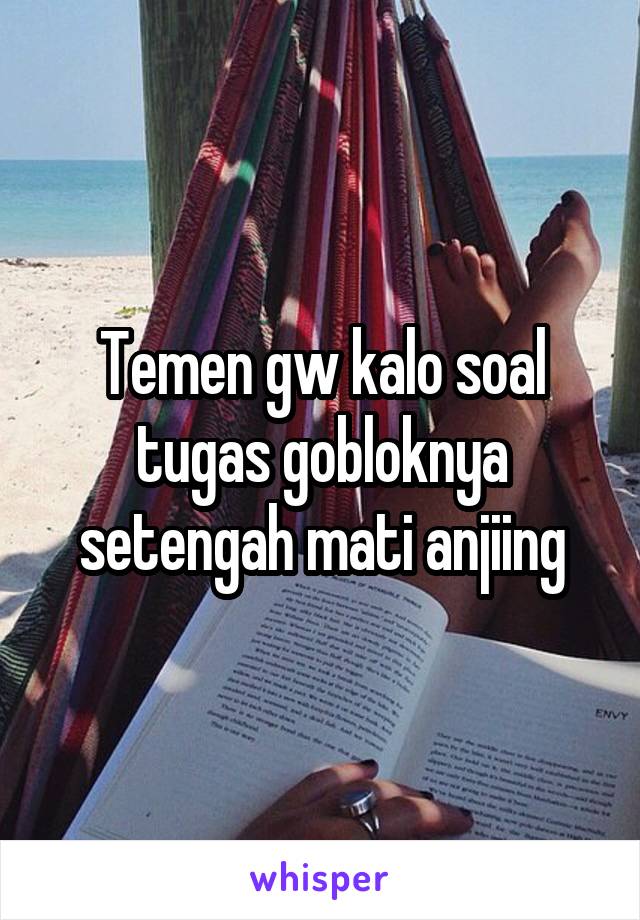 Temen gw kalo soal tugas gobloknya setengah mati anjiing