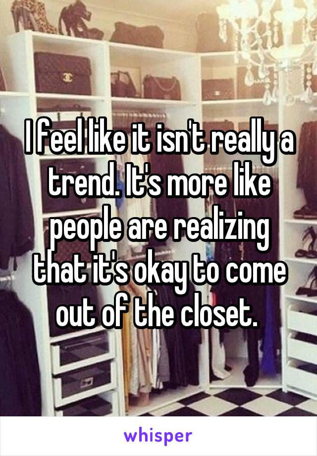 I feel like it isn't really a trend. It's more like people are realizing that it's okay to come out of the closet. 