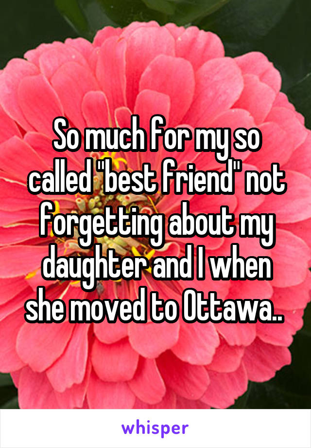 So much for my so called "best friend" not forgetting about my daughter and I when she moved to Ottawa.. 