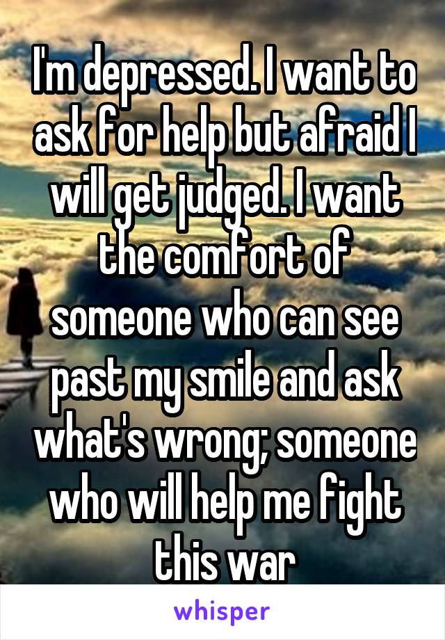 I'm depressed. I want to ask for help but afraid I will get judged. I want the comfort of someone who can see past my smile and ask what's wrong; someone who will help me fight this war