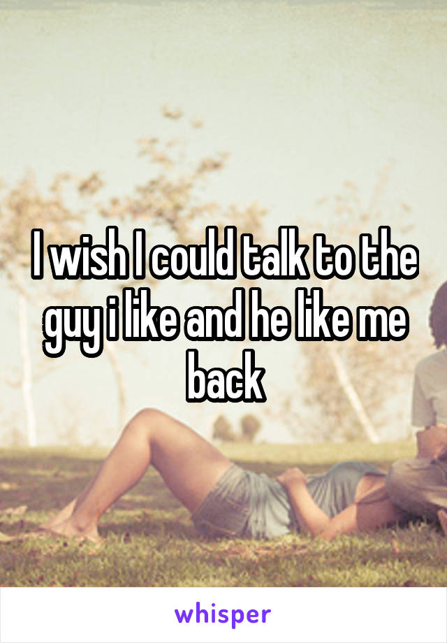 I wish I could talk to the guy i like and he like me back