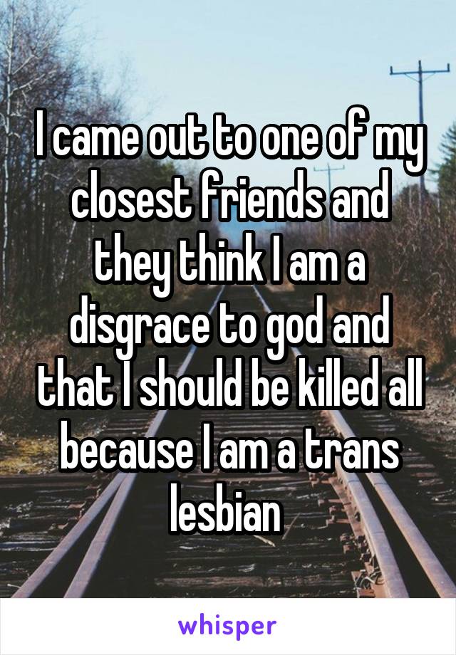 I came out to one of my closest friends and they think I am a disgrace to god and that I should be killed all because I am a trans lesbian 