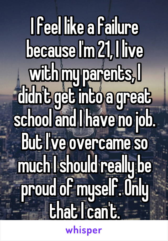 I feel like a failure because I'm 21, I live with my parents, I didn't get into a great school and I have no job. But I've overcame so much I should really be proud of myself. Only that I can't.