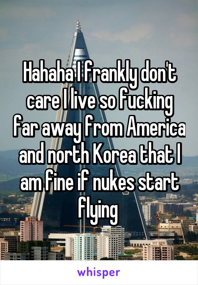 Hahaha I frankly don't care I live so fucking far away from America and north Korea that I am fine if nukes start flying 