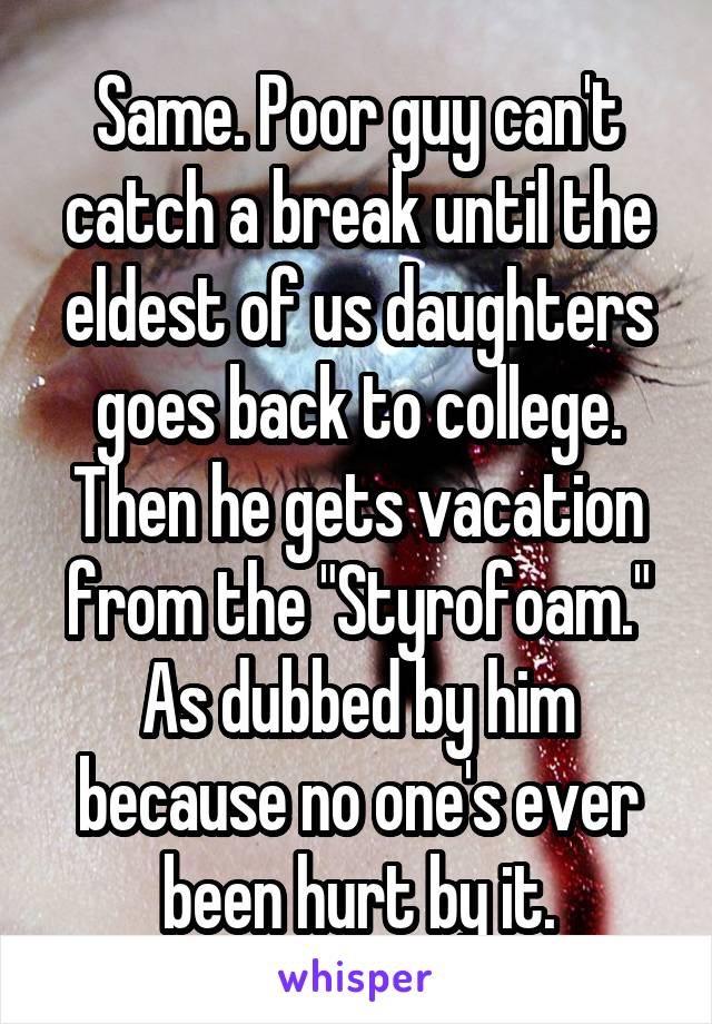 Same. Poor guy can't catch a break until the eldest of us daughters goes back to college. Then he gets vacation from the "Styrofoam."
As dubbed by him because no one's ever been hurt by it.