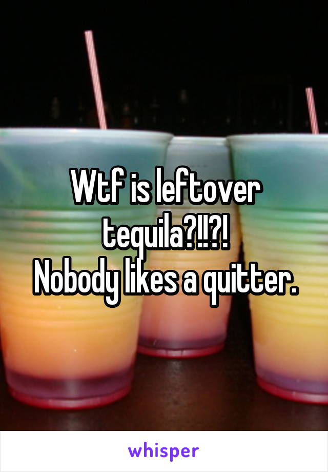 Wtf is leftover tequila?!!?!
Nobody likes a quitter.