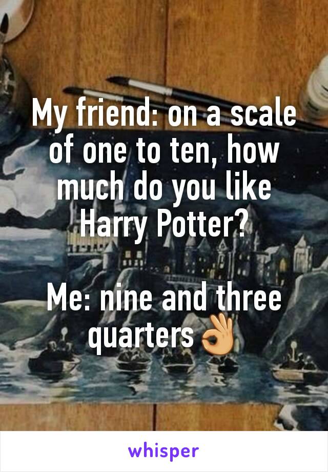 My friend: on a scale of one to ten, how much do you like Harry Potter?

Me: nine and three quarters👌