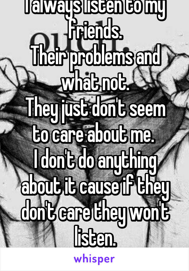 I always listen to my friends.
Their problems and what not.
They just don't seem to care about me. 
I don't do anything about it cause if they don't care they won't listen.
