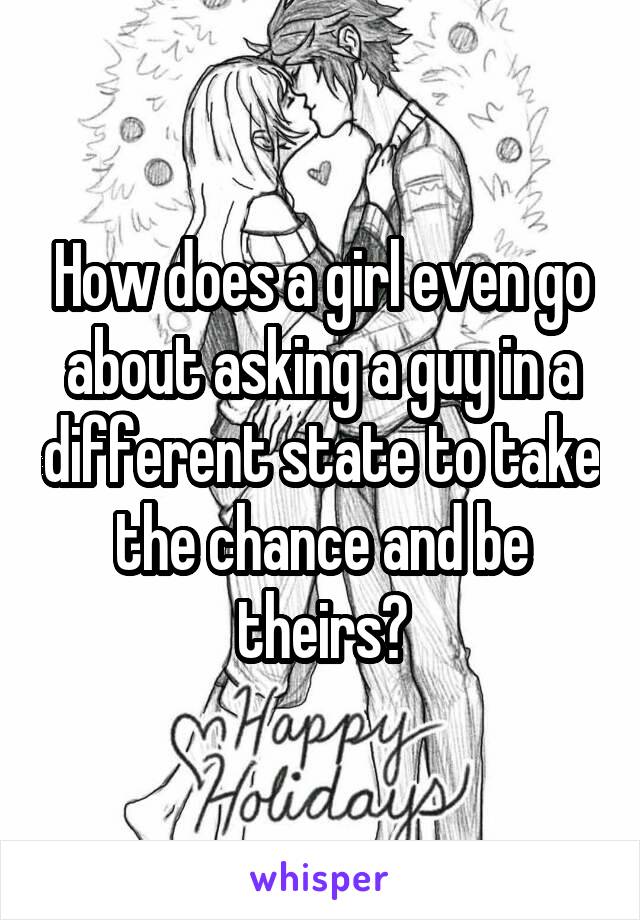 How does a girl even go about asking a guy in a different state to take the chance and be theirs?