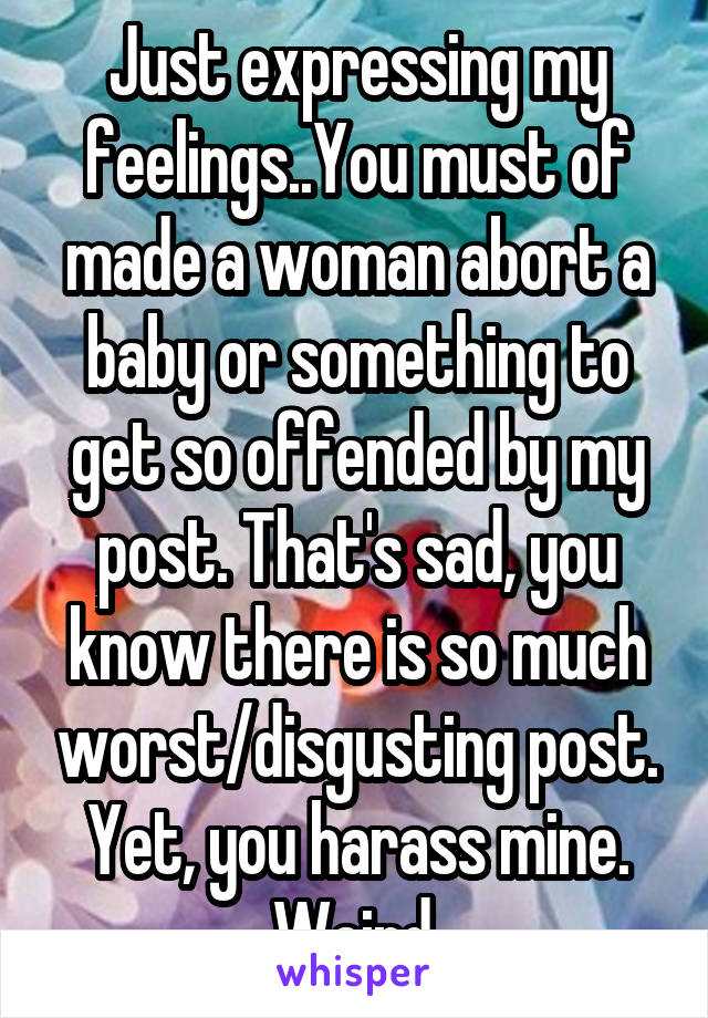 Just expressing my feelings..You must of made a woman abort a baby or something to get so offended by my post. That's sad, you know there is so much worst/disgusting post. Yet, you harass mine. Weird.