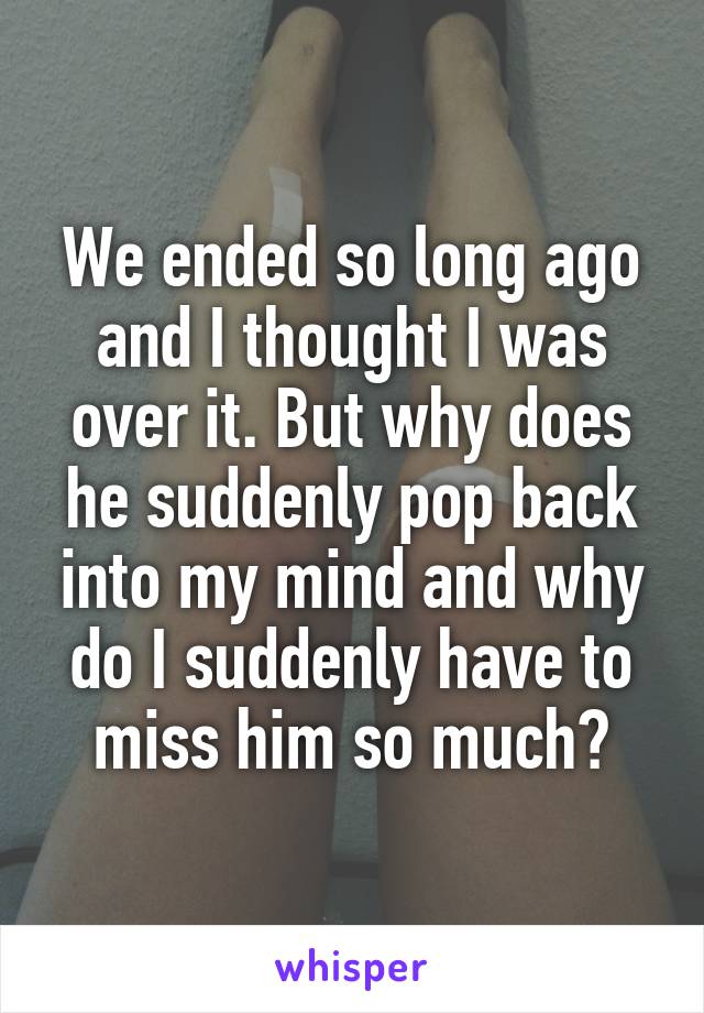 We ended so long ago and I thought I was over it. But why does he suddenly pop back into my mind and why do I suddenly have to miss him so much?