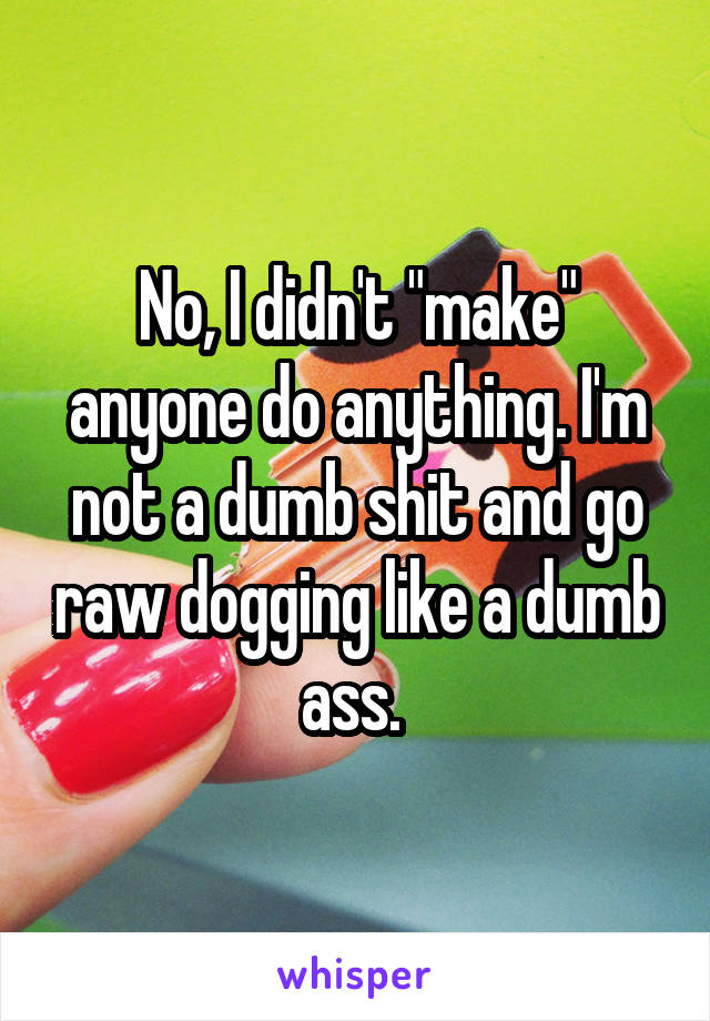 No, I didn't "make" anyone do anything. I'm not a dumb shit and go raw dogging like a dumb ass. 