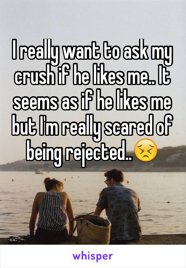 I really want to ask my crush if he likes me.. It seems as if he likes me but I'm really scared of being rejected..😣