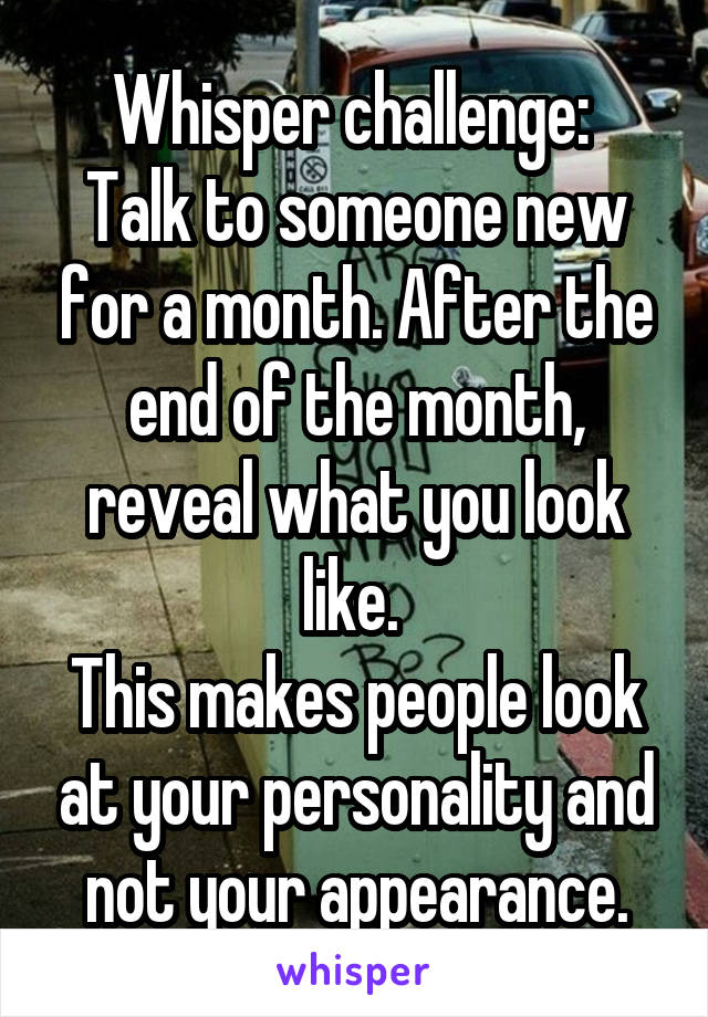 Whisper challenge: 
Talk to someone new for a month. After the end of the month, reveal what you look like. 
This makes people look at your personality and not your appearance.