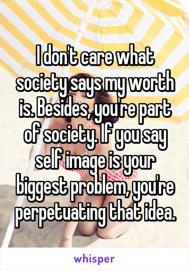 I don't care what society says my worth is. Besides, you're part of society. If you say self image is your biggest problem, you're perpetuating that idea.