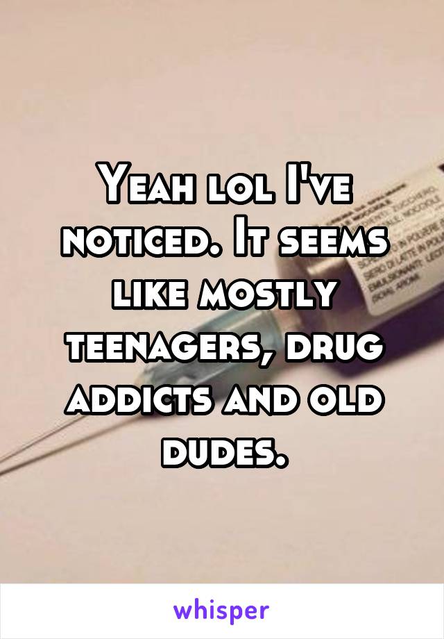 Yeah lol I've noticed. It seems like mostly teenagers, drug addicts and old dudes.