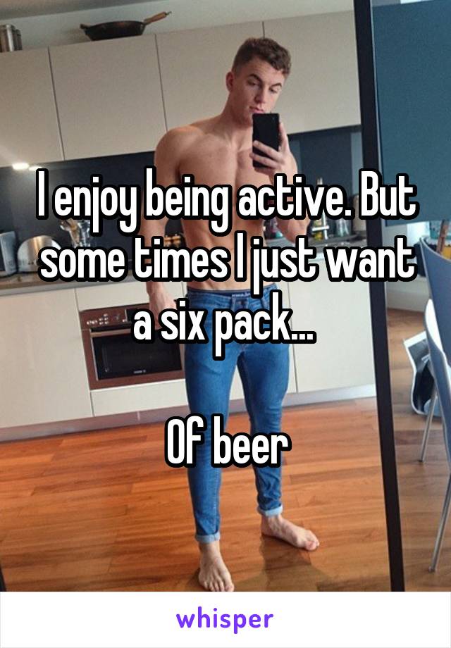 I enjoy being active. But some times I just want a six pack... 

Of beer