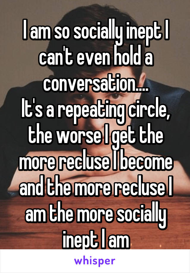 I am so socially inept I can't even hold a conversation....
It's a repeating circle, the worse I get the more recluse I become and the more recluse I am the more socially inept I am