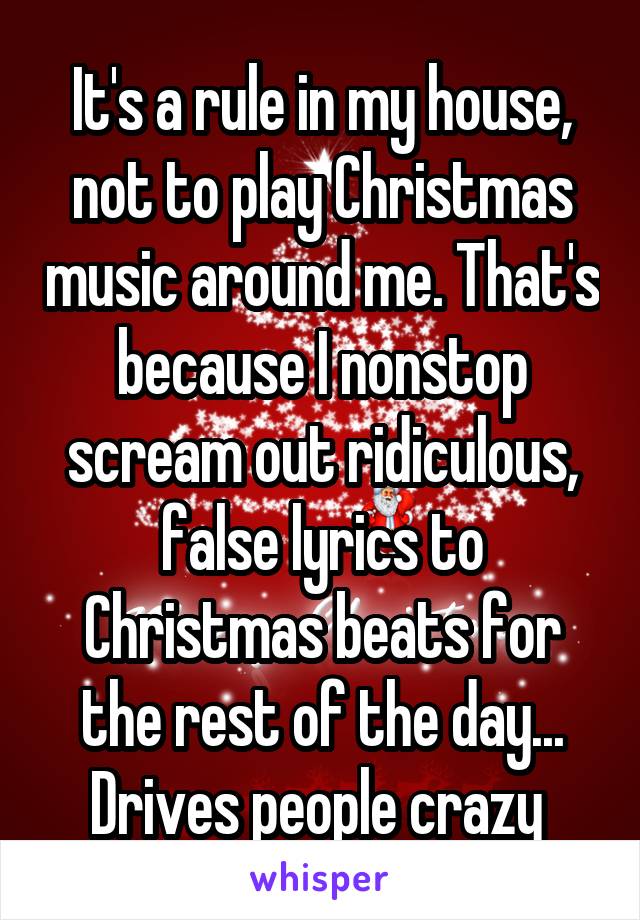 It's a rule in my house, not to play Christmas music around me. That's because I nonstop scream out ridiculous, false lyrics to Christmas beats for the rest of the day... Drives people crazy 