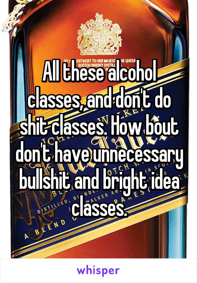 All these alcohol classes, and don't do shit classes. How bout don't have unnecessary bullshit and bright idea classes.