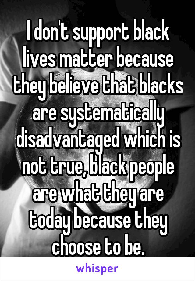 I don't support black lives matter because they believe that blacks are systematically disadvantaged which is not true, black people are what they are today because they choose to be.