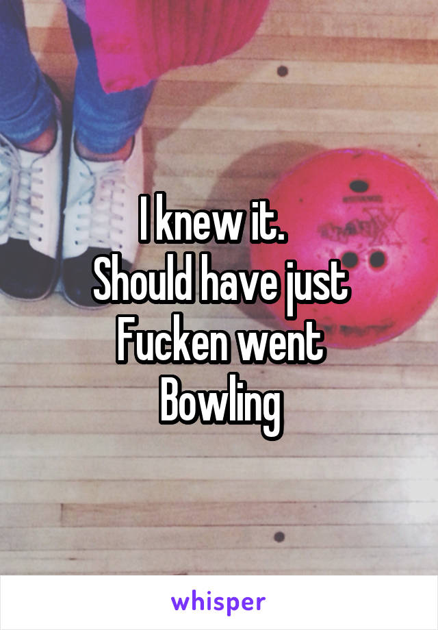 I knew it.  
Should have just
Fucken went
Bowling