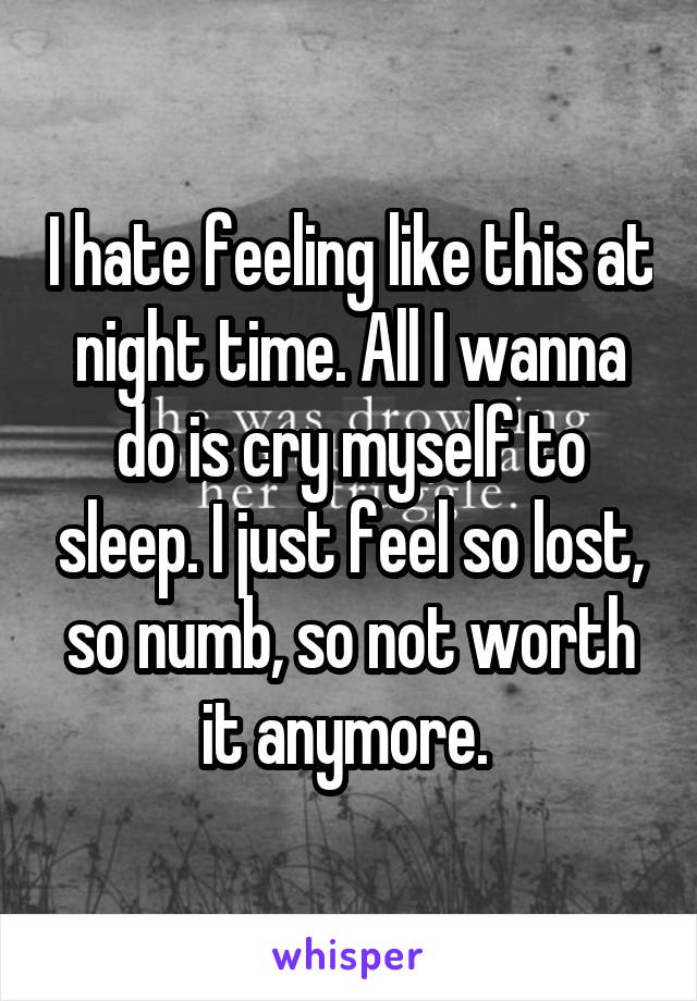 I hate feeling like this at night time. All I wanna do is cry myself to sleep. I just feel so lost, so numb, so not worth it anymore. 