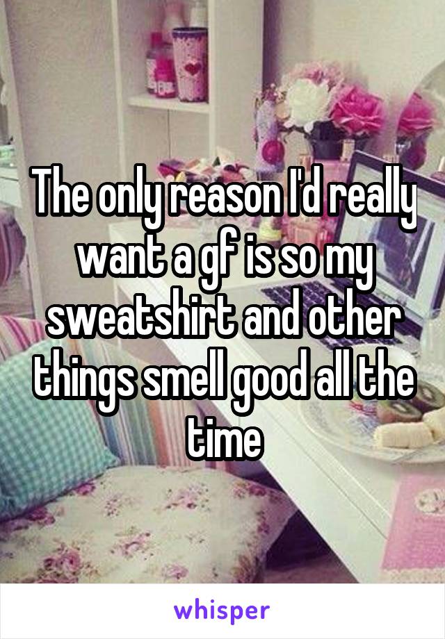 The only reason I'd really want a gf is so my sweatshirt and other things smell good all the time