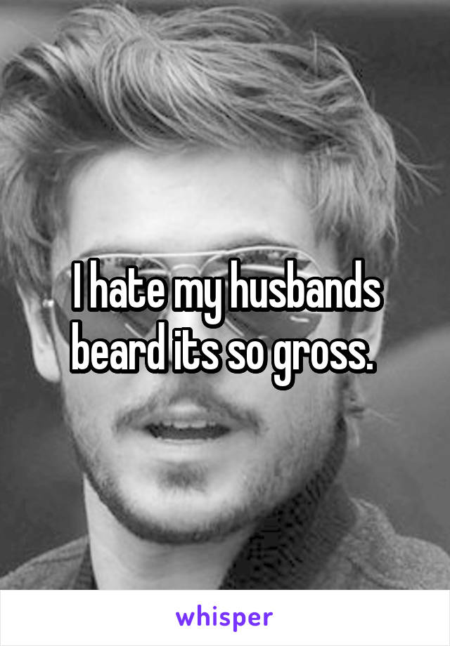 I hate my husbands beard its so gross. 