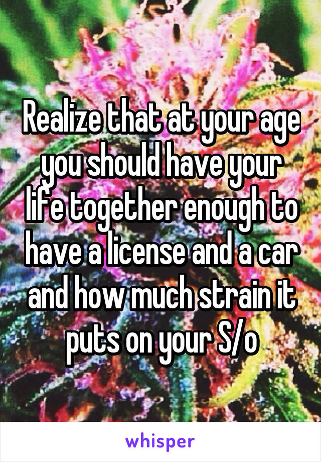 Realize that at your age you should have your life together enough to have a license and a car and how much strain it puts on your S/o