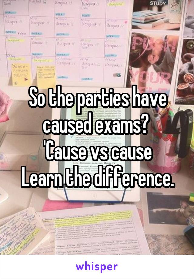 So the parties have caused exams? 
'Cause vs cause
Learn the difference.