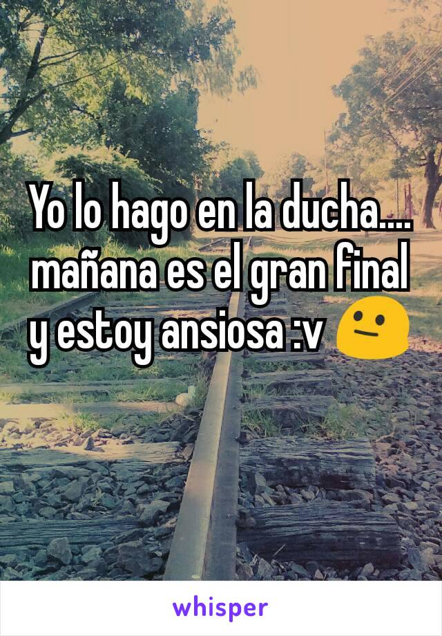 Yo lo hago en la ducha.... mañana es el gran final y estoy ansiosa :v 😐