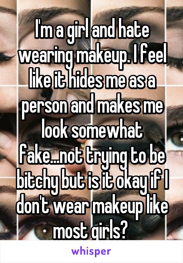 I'm a girl and hate wearing makeup. I feel like it hides me as a person and makes me look somewhat fake...not trying to be bitchy but is it okay if I don't wear makeup like most girls? 