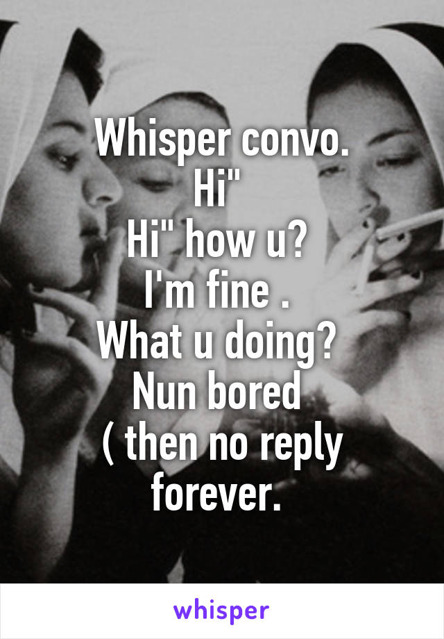 Whisper convo.
Hi" 
Hi" how u? 
I'm fine . 
What u doing? 
Nun bored 
( then no reply forever. 