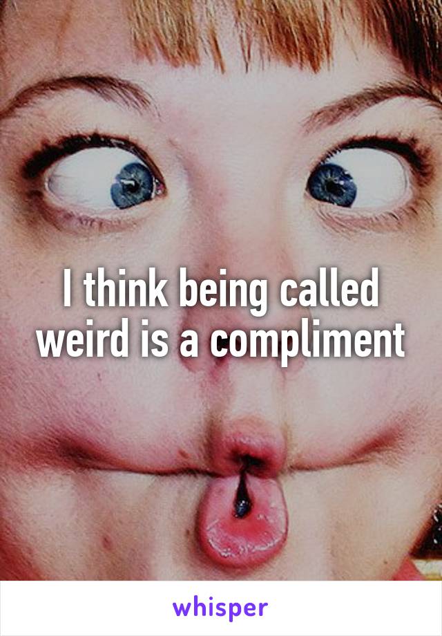 I think being called weird is a compliment