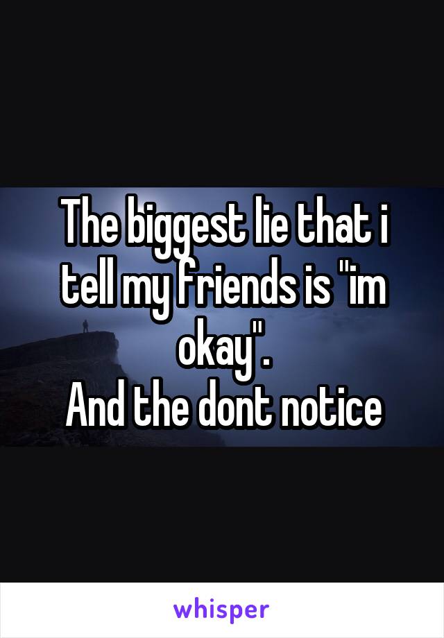 The biggest lie that i tell my friends is "im okay".
And the dont notice