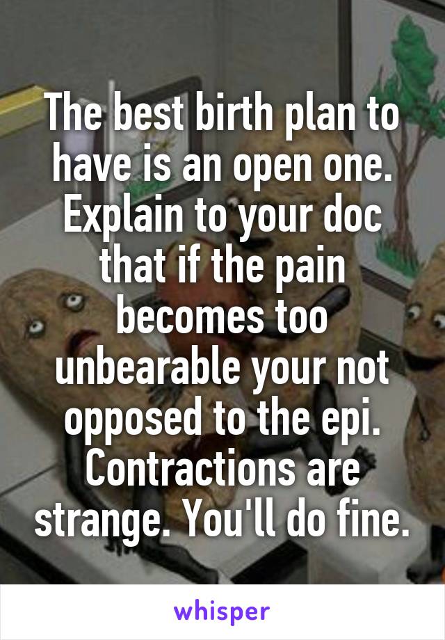 The best birth plan to have is an open one. Explain to your doc that if the pain becomes too unbearable your not opposed to the epi. Contractions are strange. You'll do fine.