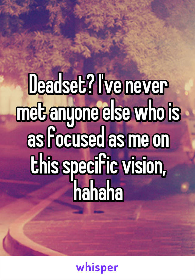 Deadset? I've never met anyone else who is as focused as me on this specific vision, hahaha