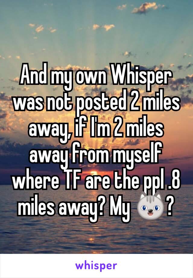 And my own Whisper was not posted 2 miles away, if I'm 2 miles away from myself where TF are the ppl .8 miles away? My 😺?