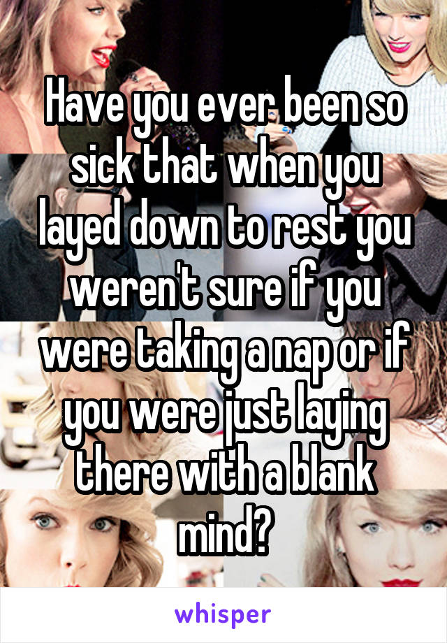 Have you ever been so sick that when you layed down to rest you weren't sure if you were taking a nap or if you were just laying there with a blank mind?