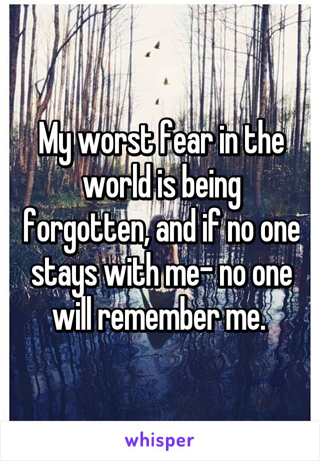 My worst fear in the world is being forgotten, and if no one stays with me- no one will remember me. 