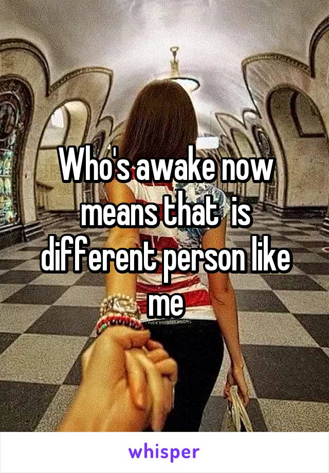 Who's awake now means that  is different person like me