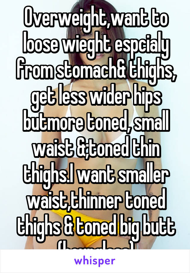 Overweight,want to loose wieght espcialy from stomach& thighs, get less wider hips butmore toned, small waist &;toned thin thighs.I want smaller waist,thinner toned thighs & toned big butt (hourglass)