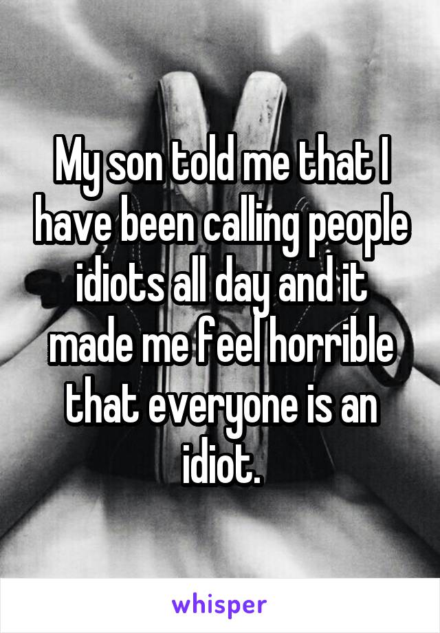 My son told me that I have been calling people idiots all day and it made me feel horrible that everyone is an idiot.