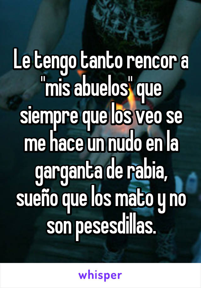 Le tengo tanto rencor a "mis abuelos" que siempre que los veo se me hace un nudo en la garganta de rabia, sueño que los mato y no son pesesdillas.