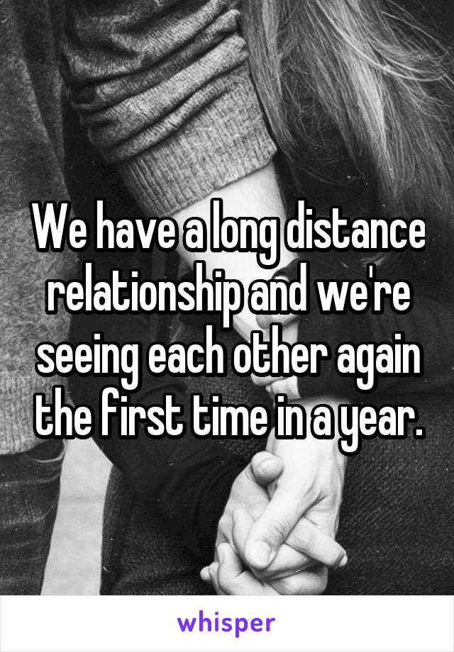 We have a long distance relationship and we're seeing each other again the first time in a year.