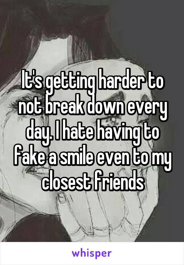 It's getting harder to not break down every day. I hate having to fake a smile even to my closest friends