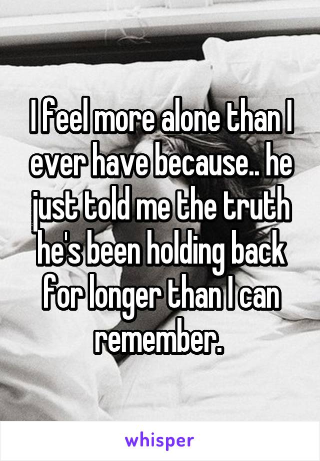 I feel more alone than I ever have because.. he just told me the truth he's been holding back for longer than I can remember. 