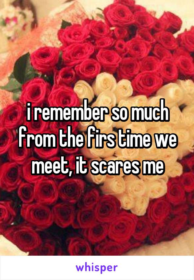 i remember so much from the firs time we meet, it scares me