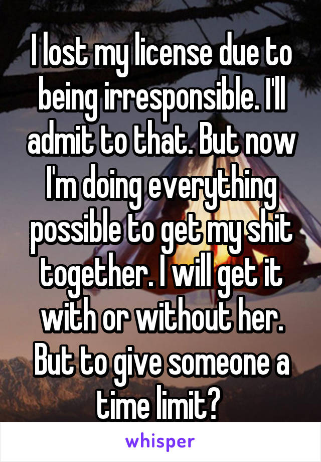 I lost my license due to being irresponsible. I'll admit to that. But now I'm doing everything possible to get my shit together. I will get it with or without her. But to give someone a time limit? 